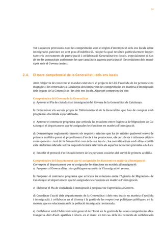 55




       Tot i aquestes previsions, tant les competències com el règim d’intervenció dels ens locals sobre
       immigració, pateixen un cert grau d’indefinició, raó per la qual resulten particularment impor-
       tants els instruments de participació i col·laboració Generalitat-ens locals, especialment si han
       de ser les comunitats autònomes les que canalitzin aquesta participació i les relacions dels muni-
       cipis amb el Govern central.



2.4.   el marc competencial de la generalitat i dels ens locals

       Amb l’objectiu de concretar el mandat estatutari, el projecte de Llei d’acollida de les persones im-
       migrades i les retornades a Catalunya descomparteix les competències en matèria d’immigració
       dels òrgans de la Generalitat i les dels ens locals. Aquestes competències són:

       Competències del Govern de la Generalitat
       a) Aprovar el Pla de ciutadania i immigració del Govern de la Generalitat de Catalunya.

       b) Determinar els serveis propis de l’Administració de la Generalitat que han de comptar amb
       programes d’acollida especialitzada.

       c) Aprovar el contracte programa que articula les relacions entre l’Agència de Migracions de Ca-
       talunya i el departament que té assignades les funcions en matèria d’immigració.

       d) Desenvolupar reglamentàriament els requisits mínims que ha de satisfer qualsevol servei de
       primera acollida quant al procediment d’accés i les prestacions, els certificats i informes oficials
       corresponents –tant de la Generalitat com dels ens locals–, les convalidacions amb altres certifi-
       cats i informes oficials i altres requisits tècnics referents als aspectes del servei previstos a la Llei.

       e) Establir el protocol d’utilització intern de les persones usuàries del servei de primera acollida.

       Competències del departament que té assignades les funcions en matèria d’immigració
       Correspon al departament que té assignades les funcions en matèria d’immigració:
       a) Proposar al Govern directrius polítiques en matèria d’immigració i retorn.

       b) Proposar el contracte programa que articula les relacions entre l’Agència de Migracions de
       Catalunya i el departament que té assignades les funcions en matèria d’immigració.

       c) Elaborar el Pla de ciutadania i immigració i proposar-ne l’aprovació al Govern.

       d) Coordinar l’acció dels departaments de la Generalitat i dels ens locals en matèria d’acollida
       i immigració, i col·laborar en el disseny i la gestió de les respectives polítiques públiques, en la
       mesura que es relacionen amb la població immigrada i retornada.

       e) Col·laborar amb l’Administració general de l’Estat en la gestió de les seves competències d’es-
       trangeria, dret d’asil, apàtrida i retorn, en el marc, en tot cas, dels instruments de col·laboració
 