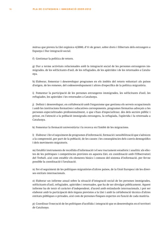 56   PLA DE CI U TA DA N I A I I MMI G RAC IÓ 2009 -201 2




     mútua que preveu la Llei orgànica 4/2000, d’11 de gener, sobre drets i llibertats dels estrangers a
     Espanya i llur integració social.

     f) Gestionar la política de retorn.

     g) Dur a terme activitats relacionades amb la integració social de les persones estrangeres im-
     migrades, de les sol·licitants d’asil, de les refugiades, de les apàtrides i de les retornades a Catalu-
     nya.

     h) Elaborar, fomentar i desenvolupar programes en els àmbits del retorn voluntari als països
     d’origen, de les remeses, del codesenvolupament i altres d’específics de la política migratòria.

     i) Fomentar la participació de les persones estrangeres immigrades, les sol·licitants d’asil, les
     refugiades, les apàtrides i les retornades a Catalunya.

     j) Definir i desenvolupar, en col·laboració amb l’organisme que gestiona els serveis ocupacionals
     i amb les institucions formatives i educatives corresponents, programes formatius adreçats a les
     persones especialitzades professionalment, o que s’han d’especialitzar, des dels sectors públic i
     privat, en l’atenció a la població immigrada estrangera, la refugiada, l’apàtrida i la retornada a
     Catalunya.

     k) Fomentar la formació universitària i la recerca en l’àmbit de les migracions.

     l) Elaborar i fer el seguiment de programes d’informació, formació i sensibilització que s’adrecen
     a la comprensió, per part de la població, de les causes i les conseqüències dels canvis demogràfics
     i dels moviments migratoris.

     m) Establir instruments de recollida d’informació i el seu tractament estadístic i analític als efec-
     tes de les polítiques i competències previstes en aquesta Llei, en coordinació amb l’Observatori
     del Treball, així com establir els elements bàsics i comuns del sistema d’informació, per fer-ne
     possible la coordinació i l’avaluació.

     n) Fer el seguiment de les polítiques migratòries d’altres països, de la Unió Europea i de les diver-
     ses entitats internacionals.

     o) Elaborar un informe anual sobre la situació d’integració social de les persones immigrades,
     sol·licitants d’asil, refugiades, apàtrides i retornades, que ha de ser divulgat públicament. Aquest
     informe ha de tenir el caràcter d’independent, d’acord amb estàndards internacionals, i pot ser
     elaborat amb la participació dels òrgans previstos a la Llei i amb la col·laboració tècnica d’altres
     entitats públiques o privades, així com de persones físiques expertes en funció de cada matèria.

     p) Coordinar l’execució de les polítiques d’acollida i integració que es desenvolupin en el territori
     de Catalunya.
 