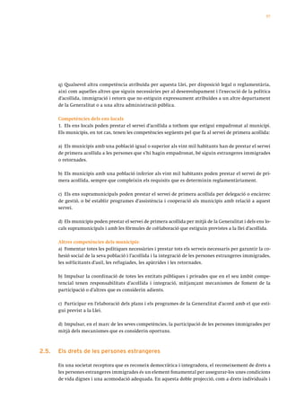 57




       q) Qualsevol altra competència atribuïda per aquesta Llei, per disposició legal o reglamentària,
       així com aquelles altres que siguin necessàries per al desenvolupament i l’execució de la política
       d’acollida, immigració i retorn que no estiguin expressament atribuïdes a un altre departament
       de la Generalitat o a una altra administració pública.

       Competències dels ens locals
       1. Els ens locals poden prestar el servei d’acollida a tothom que estigui empadronat al municipi.
       Els municipis, en tot cas, tenen les competències següents pel que fa al servei de primera acollida:

       a) Els municipis amb una població igual o superior als vint mil habitants han de prestar el servei
       de primera acollida a les persones que s’hi hagin empadronat, bé siguin estrangeres immigrades
       o retornades.

       b) Els municipis amb una població inferior als vint mil habitants poden prestar el servei de pri-
       mera acollida, sempre que compleixin els requisits que es determinin reglamentàriament.

       c) Els ens supramunicipals poden prestar el servei de primera acollida per delegació o encàrrec
       de gestió, o bé establir programes d’assistència i cooperació als municipis amb relació a aquest
       servei.

       d) Els municipis poden prestar el servei de primera acollida per mitjà de la Generalitat i dels ens lo-
       cals supramunicipals i amb les fórmules de col·laboració que estiguin previstes a la llei d’acollida.

       Altres competències dels municipis:
       a) Fomentar totes les polítiques necessàries i prestar tots els serveis necessaris per garantir la co-
       hesió social de la seva població i l’acollida i la integració de les persones estrangeres immigrades,
       les sol·licitants d’asil, les refugiades, les apàtrides i les retornades.

       b) Impulsar la coordinació de totes les entitats públiques i privades que en el seu àmbit compe-
       tencial tenen responsabilitats d’acollida i integració, mitjançant mecanismes de foment de la
       participació o d’altres que es considerin adients.

       c) Participar en l’elaboració dels plans i els programes de la Generalitat d’acord amb el que esti-
       gui previst a la Llei.

       d) Impulsar, en el marc de les seves competències, la participació de les persones immigrades per
       mitjà dels mecanismes que es considerin oportuns.



2.5.   els drets de les persones estrangeres

       En una societat receptora que es reconeix democràtica i integradora, el reconeixement de drets a
       les persones estrangeres immigrades és un element fonamental per assegurar-los unes condicions
       de vida dignes i una acomodació adequada. En aquesta doble projecció, com a drets individuals i
 