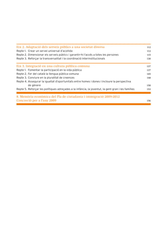 Eix 2. Adaptació dels serveis públics a una societat diversa                                         112
Repte 1. Crear un servei universal d’acollida                                                        112
Repte 2. Dimensionar els serveis públics i garantir-hi l’accés a totes les persones                  115
Repte 3. Reforçar la transversalitat i la coordinació interinstitucionals                            130


Eix 3. Integració en una cultura pública comuna                                                      137
Repte 1. Fomentar la participació en la vida pública                                                 137
Repte 2. Fer del català la llengua pública comuna                                                    145
Repte 3. Conviure en la pluralitat de creences                                                       148
Repte 4. Assegurar la igualtat d’oportunitats entre homes i dones i incloure la perspectiva
         de gènere                                                                                   150
Repte 5. Reforçar les polítiques adreçades a la infància, la joventut, la gent gran i les famílies   153


8. Memòria econòmica del Pla de ciutadania i immigració 2009-2012
Concreció per a l’any 2009                                                                           156
 