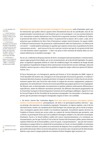 59




[26] STC 116/1993, STC        diferències de tracte entre les persones estrangeres i les nacionals, amb el benentès, però, que
243/1994.
                              les limitacions que poden afectar aquests drets fonamentals han de ser justificades, han de ser
[27] STEDH Tatichvili v.
Rússia, de 22 de febrer
                              proporcionades i necessàries per a les finalitats que es vol aconseguir i, en una societat democrà-
de 2007; STEDH Luczak         tica, únicament es poden fonamentar en l’interès de la seguretat nacional, la defensa de l’ordre,
v. Polònia, de 27 de
                              la protecció dels drets i les llibertats d’altri i la protecció de la moral o de la salut; a més, les li-
novembre de 2007.
[28] STEDH Keles v.
                              mitacions que estableixin les lleis s’han d’interpretar sempre restrictivament. En aquest àmbit,
Alemanya, de 27 de gener      el Tribunal Constitucional s’ha pronunciat tradicionalment sobre les limitacions a la llibertat de
de 2006; STEDH Maslov         circulació [26] i també podrien plantejar-se aquelles que suposin restriccions al gaudiment de drets
v. Àustria, de 22 de març
de 2007; STEDH Emre v.        o prestacions socials,[27] però encara hi ha cert camí per recórrer pel que fa a la protecció del dret
Suïssa, de 22 de maig         a la vida familiar envers expulsions[28] o fins i tot quan el dret nacional de família dóna un trac-
de 2008, i STEDH C. G.
i d’altres v. Bulgària,
                              tament diferenciat al membre estranger,[29] etc.
de 24 d’abril de 2008.
[29] STEDH Moser v.           En tot cas, a diferència del grup anterior de drets, reconeguts internacionalment i constitucional,
Àustria, de 31 d’agost de
2006, o STEDH Wagner
                              aquest segon grup de drets depèn, per al seu reconeixement, de la decisió del legislador. En aquest
i JMWL v. Luxemburg,          punt, la legislació espanyola utilitza el criteri de residència legal i de residència de llarga durada
de 28 de juny de 2007.
                              per esglaonar el gaudiment d’alguns drets i prestacions socials (serveis socials, habitatge, educació
                              d’adults), mentre que per a altres drets ha preferit atorgar-los major cobertura (protecció laboral,
                              sanitat, etc.).

                              El Pacte Nacional per a la Immigració, aprovat pel Govern el 16 de desembre de 2008 i signat el
                              19 de desembre del mateix any, consagrà en els seus principis d’actuació la garantia, el respecte i
                              l’extensió dels drets humans, la igualtat de drets i el respecte als deures i el dret d’accés als serveis,
                              entenent aquest dret com l’accés de cada titular al conjunt de recursos, equipaments, projectes i
                              programes, tot normalitzant i evitant estructures paral·leles que puguin provocar-ne la segregació.
                              No obstant això, en determinades circumstàncies es podrien admetre enfocaments diferenciats o
                              especificitats, ateses les diferents necessitats personals. Els diferents documents programàtics de
                              la Generalitat marquen el desenvolupament normatiu de les polítiques públiques. Aquest és el cas
                              de l’actual Projecte de llei d’acollida de les persones immigrades i les retornades a Catalunya, que
                              preveu que les persones estrangeres immigrades tinguin el dret a ser acollides.

                              c. En tercer i darrer lloc, existeixen alguns drets dels quals les persones estrangeres queden
                              excloses constitucionalment, principalment, els drets a la participació política electiva,[30] que,
                              en principi, són reservats a la ciutadania espanyola. Tanmateix, en alguns supòsits, com el de les
                              eleccions locals, s’estén a la ciutadania de la Unió Europea i les nacions que, per la via de la recipro-
                              citat, reconeguin aquests drets també a la ciutadania espanyola. Actualment aquesta darrera via
                              l’explora el Govern central per actuar sobre un conjunt de tractats bilaterals que permetin, com
                              a mínim, la participació d’una part de la població estrangera resident a les eleccions municipals.
                              Finalment, l’accés a la funció pública també està tancat constitucionalment a la ciutadania ex-
                              tracomunitària, per bé que l’article 57 de la Llei de l’estatut del funcionari públic preveu diversos
                              supòsits d’obertura de la funció pública, entre els quals, i excepcionalment,[31] que per llei estatal o
                              autonòmica es pugui obviar la condició de la nacionalitat en l’accés a la funció pública si existeixen
[30] Articles 13.2 i 23.2
CE.
                              raons d’interès nacional, com podria ser la necessitat de disposar d’un cos policial autonòmic d’ori-
[31] Apartat 5 de l’article
                              gen multicultural per oferir un servei més pròxim a la societat o per a la persecució de determinats
57.                           delictes o per exercir tasques policials on el domini d’altres llengües sigui necessari, etc.
 
