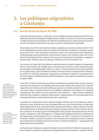 60                      PLA DE CI U TA DA N I A I I MMI G RAC IÓ 2009 -201 2




                   3. Les polítiques migratòries
                      a Catalunya
                   3.1.      Des de l’acord de govern de 1992

                             A principis dels anys noranta, a Catalunya, s’inicia un debat sobre quina administració té les com-
                             petències en matèria d’immigració. Implícitament, el debat se centra en si s’ha de tenir en compte
                             el subjecte (la persona immigrant) o bé l’objecte (la possibilitat que té aquesta persona d’accedir a
                             serveis i recursos). En funció d’això, era una o una altra, l’administració responsable.

                             D’una banda, l’art 149.1.2 de la Constitució dóna competències exclusives al Govern central: “L’Es-
                             tat té competències exclusives sobre les matèries de nacionalitat, immigració, emigració, estran-
                             geria i dret d’asil”. A més, els governs autonòmics i locals, en la mesura que tenen competències
                             en determinades àrees (ensenyament, serveis socials i sanitat, entre d’altres), veuen com s’incre-
                             menten les demandes d’accés a aquests serveis per part de les persones immigrades, a vegades no
                             documentades. És llavors quan se’ls planteja el dilema de si les han d’atendre o no.

                             Així, durant un temps, des de les diferents administracions es donaren respostes contraposades
                             (hi havia ajuntaments, per exemple, que no permetien que els serveis socials atenguessin perso-
                             nes estrangeres no empadronades, d’altres, en canvi, sí, i inclús hi destinaven recursos específics).
                             És en aquesta època, quan les diferents entitats d’iniciativa social, les organitzacions sindicals i
                             les entitats de col·lectius immigrants s’organitzen per demanar la reforma o la derogació de la
                             Llei d’estrangeria, l’establiment d’una política d’integració i que els governs autonòmics actuessin
                             en aquest àmbit.


[32] Comissió
                             L’any 1991, el Govern estatal obre un període extraordinari de regularització. A partir d’aquí se
d’Associacions i ONG         succeeixen els documents i les reivindicacions per part del conjunt de la societat civil. El que ob-
de les Comarques de          tingué més ressò –potser per recollir millor que cap altra les reivindicacions del sector associatiu
Girona: L’informe de
Girona: 50 propostes         i per haver tingut la capacitat d’exercir una influència important en els debats i les polítiques
sobre immigració. Girona:    institucionals– fou L’Informe de Girona: 50 propostes sobre immigració.[32] Aquest informe, publicat el
Departament de Benestar
Social, Generalitat de
                             juliol del 1992, l’elaborà la Comissió d’Associacions i Organitzacions no Governamentals de les
Catalunya, 1993.             Comarques de Girona, creada específicament per a aquest afer.

                             La resposta de la Generalitat davant l’aparició d’aquest informe i de les reivindicacions expres-
                             sades per la resta d’entitats fou la més contundent dels tres nivells d’administració, malgrat que
                             alguns departaments de la Generalitat havien començat prèviament a donar respostes a les dife-
                             rents demandes que la vinguda de persones d’origen estranger provocava. Entre aquestes deman-
                             des cal destacar de manera especial l’escolarització sense cap tipus de discriminació de tots els
[33] Presidència,
                             infants, immigrants o fills d’immigrants, i l’adaptació del Programa d’educació compensatòria
Governació, Ensenyament,
Cultura, Sanitat i           del Departament d’Ensenyament. Per fi, el novembre del 1992, el Govern de la Generalitat de
Seguretat Social, Política   Catalunya establí la necessitat d’analitzar el nou fenomen de la immigració creant la Comissió
Territorial i Obres
Públiques, Treball           per al seguiment i la coordinació de les actuacions en matèria d’immigració,[33] integrada per vuit
i Benestar Social.           departaments de la Generalitat.

                             Les funcions que s’atorgaren a aquesta Comissió varen ser coordinar les diverses actuacions, ela-
                             borar informes i formular recomanacions als departaments de la Generalitat, recopilar informa-
 
