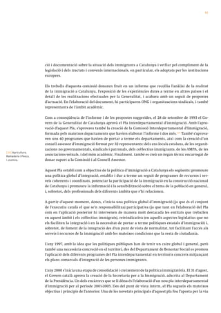 61




                     ció i documentació sobre la situació dels immigrants a Catalunya i vetllar pel compliment de la
                     legislació i dels tractats i convenis internacionals, en particular, els adoptats per les institucions
                     europees.

                     Els treballs d’aquesta comissió donaren fruit en un informe que recollia l’anàlisi de la realitat
                     de la immigració a Catalunya, l’exposició de les experiències dutes a terme en altres països i el
                     detall de les realitzacions efectuades per la Generalitat, i acabava amb un seguit de propostes
                     d’actuació. En l’elaboració del document, hi participaren ONG i organitzacions sindicals, i també
                     representants de l’àmbit acadèmic.

                     Com a conseqüència de l’informe i de les propostes suggerides, el 28 de setembre de 1993 el Go-
                     vern de la Generalitat de Catalunya aprovà el Pla interdepartamental d’immigració. Amb l’apro-
                     vació d’aquest Pla, s’aprovava també la creació de la Comissió Interdepartamental d’Immigració,
                     formada pels mateixos departaments que havien elaborat l’informe i dos més. [34] També s’aprova-
                     ven uns 40 programes que havien de portar a terme els departaments, així com la creació d’un
                     consell assessor d’immigració format per 32 representants: dels ens locals catalans, de les organit-
                     zacions no governamentals, sindicals i patronals, dels col·lectius immigrants, de les AMPA, de les
[34] Agricultura,
Ramaderia i Pesca,
                     associacions veïnals, i del món acadèmic. Finalment, també es creà un òrgan tècnic encarregat de
i Justícia.          donar suport a la Comissió i al Consell Assessor.

                     Aquest Pla establí com a objectius de la política d’immigració a Catalunya els següents: promoure
                     una política global d’integració, establir i dur a terme un seguit de programes de recursos i ser-
                     veis coherents i coordinats, potenciar la participació de la immigració en la construcció nacional
                     de Catalunya i promoure la informació i la sensibilització sobre el tema de la població en general,
                     i, sobretot, dels professionals dels diferents àmbits que s’hi relacionen.

                     A partir d’aquest moment, doncs, s’inicia una política global d’immigració (ja que és el conjunt
                     de l’executiu català el que se’n responsabilitza) participativa (ja que tant en l’elaboració del Pla
                     com en l’aplicació posterior hi intervenen de manera molt destacada les entitats que treballen
                     en aquest àmbit i els col·lectius immigrats), reivindicativa (en aquells aspectes legislatius que no
                     els faciliten la integració i en la necessitat de portar a terme polítiques estatals d’immigració) i,
                     sobretot, de foment de la integració des d’un punt de vista de normalitat, tot facilitant l’accés als
                     serveis i recursos de la immigració amb les mateixes condicions que la resta de ciutadania.

                     L’any 1997, amb la idea que les polítiques públiques han de tenir un caire global i general, però
                     també una necessària concreció en el territori, des del Departament de Benestar Social es promou
                     l’aplicació dels diferents programes del Pla interdepartamental en territoris concrets mitjançant
                     els plans comarcals d’integració de les persones immigrants.

                     L’any 2000 s’inicia una etapa de consolidació i creixement de la política immigratòria. El 31 d’agost,
                     el Govern català aprova la creació de la Secretaria per a la Immigració, adscrita al Departament
                     de la Presidència. Un dels encàrrecs que se li dóna és l’elaboració d’un nou pla interdepartamental
                     d’immigració per al període 2001-2005. Des del punt de vista intern, el Pla segueix els mateixos
                     objectius i principis de l’anterior. Una de les novetats principals d’aquest pla fou l’aposta per la via
 