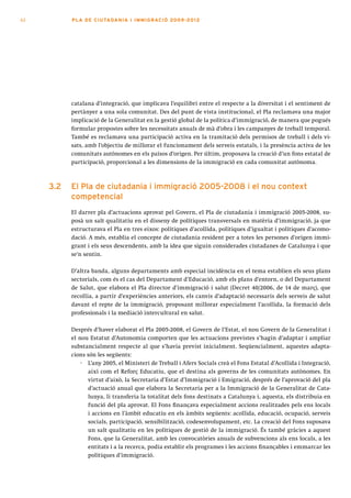 62         PLA DE CI U TA DA N I A I I MMI G RAC IÓ 2009 -201 2




           catalana d’integració, que implicava l’equilibri entre el respecte a la diversitat i el sentiment de
           pertànyer a una sola comunitat. Des del punt de vista institucional, el Pla reclamava una major
           implicació de la Generalitat en la gestió global de la política d’immigració, de manera que pogués
           formular propostes sobre les necessitats anuals de mà d’obra i les campanyes de treball temporal.
           També es reclamava una participació activa en la tramitació dels permisos de treball i dels vi-
           sats, amb l’objectiu de millorar el funcionament dels serveis estatals, i la presència activa de les
           comunitats autònomes en els països d’origen. Per últim, proposava la creació d’un fons estatal de
           participació, proporcional a les dimensions de la immigració en cada comunitat autònoma.



     3.2   el pla de ciutadania i immigració 2005-2008 i el nou context
           competencial
           El darrer pla d’actuacions aprovat pel Govern, el Pla de ciutadania i immigració 2005-2008, su-
           posà un salt qualitatiu en el disseny de polítiques transversals en matèria d’immigració, ja que
           estructurava el Pla en tres eixos: polítiques d’acollida, polítiques d’igualtat i polítiques d’acomo-
           dació. A més, establia el concepte de ciutadania resident per a totes les persones d’origen immi-
           grant i els seus descendents, amb la idea que siguin considerades ciutadanes de Catalunya i que
           se’n sentin.

           D’altra banda, alguns departaments amb especial incidència en el tema establien els seus plans
           sectorials, com és el cas del Departament d’Educació, amb els plans d’entorn, o del Departament
           de Salut, que elabora el Pla director d’immigració i salut (Decret 40/2006, de 14 de març), que
           recollia, a partir d’experiències anteriors, els canvis d’adaptació necessaris dels serveis de salut
           davant el repte de la immigració, proposant millorar especialment l’acollida, la formació dels
           professionals i la mediació intercultural en salut.

           Després d’haver elaborat el Pla 2005-2008, el Govern de l’Estat, el nou Govern de la Generalitat i
           el nou Estatut d’Autonomia comporten que les actuacions previstes s’hagin d’adaptar i ampliar
           substancialment respecte al que s’havia previst inicialment. Seqüencialment, aquestes adapta-
           cions són les següents:
               · L’any 2005, el Ministeri de Treball i Afers Socials creà el Fons Estatal d’Acollida i Integració,
                 així com el Reforç Educatiu, que el destina als governs de les comunitats autònomes. En
                 virtut d’això, la Secretaria d’Estat d’Immigració i Emigració, després de l’aprovació del pla
                 d’actuació anual que elabora la Secretaria per a la Immigració de la Generalitat de Cata-
                 lunya, li transferia la totalitat dels fons destinats a Catalunya i, aquesta, els distribuia en
                 funció del pla aprovat. El Fons finançava especialment accions realitzades pels ens locals
                 i accions en l’àmbit educatiu en els àmbits següents: acollida, educació, ocupació, serveis
                 socials, participació, sensibilització, codesenvolupament, etc. La creació del Fons suposava
                 un salt qualitatiu en les polítiques de gestió de la immigració. És també gràcies a aquest
                 Fons, que la Generalitat, amb les convocatòries anuals de subvencions als ens locals, a les
                 entitats i a la recerca, podia establir els programes i les accions finançables i emmarcar les
                 polítiques d’immigració.
 