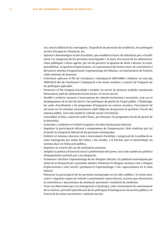 64   PLA DE CI U TA DA N I A I I MMI G RAC IÓ 2009 -201 2




              ció, com la definició de contingents, l’expedició de permisos de residència, les polítiques
              actives d’ocupació i formació, etc.
           · Aprovar i desenvolupar la Llei d’acollida, que estableix el marc de referència per a l’acolli-
              ment i la integració de les persones nouvingudes i el marc d’actuació de les administra-
              cions públiques i altres agents, per tal de garantir la igualtat de drets i deures, la cores-
              ponsabilitat, la igualtat d’oportunitats, el coneixement del nostre marc de convivència i
              del nostre sistema d’organització, l’aprenentatge de l’idioma i el coneixement de l’entorn
              i dels sistemes de benestar.
           · Continuar aplicant el Pla de ciutadania i immigració 2005-2008 i elaborar un nou pla
              2009-2012 des de l’avaluació i l’adequació a les noves realitats i a partir de l’impacte de
              les polítiques aplicades.
           · Presentar el Pla integral d’acollida i establir un servei de primera acollida coordinada
              bàsicament amb les administracions locals i el tercer sector.
           · Establir i enfortir mesures i instruments de cohesió territorials i sectorials, com ara el
              desplegament de la Llei de barris i les polítiques de gestió de l’espai públic i l’habitatge,
              les aules d’acolliment i els programes d’integració en centres escolars, l’increment de
              recursos en els sistemes sociosanitaris amb l’objectiu de garantir la qualitat i l’accés del
              sistema públic, així com també la cohesió social i territorial.
           · Consolidar el fons, concertat amb l’Estat, per finançar els programes locals de gestió de
              la diversitat.
           · Controlar i combatre el treball irregular i les discriminacions laborals.
           · Impulsar la participació eficient i compromesa de l’empresariat i dels sindicats per tal
              d’assolir la integració laboral de les persones immigrades.
           · Enfortir el sistema educatiu com a instrument d’acollida i integració de la població es-
              colar immigrada per mitjà del reforç a les escoles, a fi d’evitar que es desenvolupi un
              sistema dual en l’educació pública.
           · Impulsar la creació del cos de mediadors sanitaris.
           · Ampliar la política d’inserció social i professional dels joves, així com també una política
              d’equipaments juvenils per a la integració.
           · Promoure i facilitar l’aprenentatge de les llengües oficials a la població nouvinguda per
              mitjà de la formació per a persones adultes. Fomentar la llengua catalana com a llengua
              d’oportunitats i dret social i promoure’n l’aprenentatge i l’ús, especialment en el món
              laboral.
            · Potenciar la participació de les persones immigrades en els afers públics i el teixit asso-
              ciatiu i impulsar espais de relació i coneixement intercultural, accions que afavoreixin
              la convivència i mecanismes de mediació, prevenció i resolució de conflictes.
           · Crear un observatori per a la immigració a Catalunya, com a instrument de coneixement
              de la realitat, previsió i planificació de les polítiques d’immigració i de serveis públics, en
              funció de les noves necessitats i realitats socials.
 