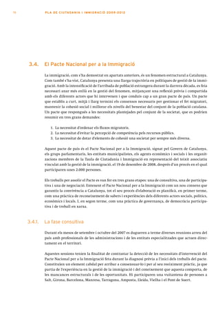 70            PLA DE CI U TA DA N I A I I MMI G RAC IÓ 2009 -201 2




     3.4.     el pacte nacional per a la immigració

              La immigració, com s’ha demostrat en apartats anteriors, és un fenomen estructural a Catalunya.
              Com també s’ha vist, Catalunya presenta una llarga trajectòria en polítiques de gestió de la immi-
              gració. Amb la intensificació de l’arribada de població estrangera durant la darrera dècada, es feia
              necessari anar més enllà en la gestió del fenomen, mitjançant una reflexió prèvia i compartida
              amb els diferents actors que hi intervenen i que conduís cap a un gran pacte de país. Un pacte
              que establís a curt, mitjà i llarg termini els consensos necessaris per gestionar el fet migratori,
              mantenir la cohesió social i millorar els nivells del benestar del conjunt de la població catalana.
              Un pacte que respongués a les necessitats plantejades pel conjunt de la societat, que es podrien
              resumir en tres grans demandes:

                 1. La necessitat d’ordenar els fluxos migratoris.
                 2. La necessitat d’evitar la percepció de competència pels recursos públics.
                 3. La necessitat de dotar d’elements de cohesió una societat per sempre més diversa.

              Aquest pacte de país és el Pacte Nacional per a la Immigració, signat pel Govern de Catalunya,
              els grups parlamentaris, les entitats municipalistes, els agents econòmics i socials i les organit-
              zacions membres de la Taula de Ciutadania i Immigració en representació del teixit associatiu
              vinculat amb la gestió de la immigració, el 19 de desembre de 2008, després d’un procés en el qual
              participaren unes 2.000 persones.

              Els treballs per assolir el Pacte es van fer en tres grans etapes: una de consultiva, una de participa-
              tiva i una de negociació. Entenent el Pacte Nacional per a la Immigració com un nou consens que
              garantís la convivència a Catalunya, tot el seu procés d’elaboració es planificà, en primer terme,
              com una pràctica de reconeixement de sabers i experiències dels diferents actors socials, polítics,
              econòmics i locals. I, en segon terme, com una pràctica de governança, de democràcia participa-
              tiva i de treball en xarxa.



     3.4.1.   La fase consultiva

              Durant els mesos de setembre i octubre del 2007 es dugueren a terme diverses reunions arreu del
              país amb professionals de les administracions i de les entitats especialitzades que actuen direc-
              tament en el territori.

              Aquestes sessions tenien la finalitat de contrastar la detecció de les necessitats d’intervenció del
              Pacte Nacional per a la Immigració feta durant la diagnosi prèvia a l’inici dels treballs del pacte.
              Constituïen un element cabdal per arribar a consensuar-lo i per al seu reeiximent pràctic, ja que
              partia de l’experiència en la gestió de la immigració i del coneixement que aquesta comporta, de
              les mancances estructurals i de les oportunitats. Hi participaren una vuitantena de persones a
              Salt, Girona, Barcelona, Manresa, Tarragona, Amposta, Lleida, Vielha i el Pont de Suert.
 