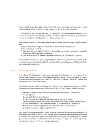 71




         El resultat de la diagnosi aportà la primera detecció de les necessitats d’actuació del pacte i el guió
         a partir del qual pogueren iniciar el debat els grups de treball de la fase consultiva.

         La fase consultiva del Pacte Nacional per a la Immigració havia de permetre incorporar al do-
         cument els coneixements de l’àmbit acadèmic i l’àmbit de la gestió, que són els que intervenen
         principalment en la reflexió, la gestió i les polítiques migratòries.

         Amb aquesta finalitat es constituiren quatre grups de debat segons els eixos previstos inicial-
         ment:
           1. Fluxos migratoris, que passà a denominar-se gestió dels fluxos migratoris.
           2. Accés al mercat de treball.
           3. Adaptació dels serveis públics a la nova demografia, que passà a denominar-se adaptació
               dels serveis públics a una societat diversa.
           4. Convivència i model de societat, que passà a denominar-se cultura pública comuna.

         Fruit d’una feina intensa, els quatre grups de treball, formats per professionals de referència de
         les administracions públiques i de l’àmbit acadèmic, elaboraren el Document de Bases del Pacte
         Nacional per a la Immigració.



3.4.2.   La fase participativa

         El mes d’abril del 2008 s’inicià el procés participatiu del Pacte Nacional per a la Immigració, or-
         ganitzat en col·laboració amb la Direcció General de Participació, l’Institut Català de les Dones,
         la Secretaria de Polítiques Familiars i Drets de Ciutadania i la Direcció General de Cooperació al
         Desenvolupament i Acció Humanitària.

         Durant aquesta etapa del procés es dugueren a terme diverses accions que permeteren validar,
         esmenar i incorporar noves propostes al Document de Bases del Pacte Nacional per a la Immigració:

            ·   Jornades de presentació del Document de Bases del Pacte Nacional per a la Immigració.
            ·   I tu què en penses?
            ·   Sessions de treball territorialitzades.
            ·   El Pacte Nacional per a la Immigració. La perspectiva des de les dones.
            ·   Cap a una gestió dels fluxos migratoris responsable i coordinada amb els països d’origen.
            ·   Accions amb la societat civil acompanyades per la Secretaria per a la Immigració.
            ·   Accions en ens locals acompanyades per la Secretaria per a la Immigració.
            ·   Jornada de conclusions del procés participatiu.

         Totes les accions que es dugueren a terme durant el procés participatiu es materialitzaren en
         aportacions al Document de Bases del Pacte Nacional per a la Immigració, sistematitzades i resumides
         en l’Informe de les aportacions al Document de Bases del Pacte Nacional per a la Immigració. Aquestes
         aportacions es presentaren públicament abans de començar la negociació amb els agents sig-
         nants i s’incorporaren a la web www.gencat.cat/dasc/pni.
 