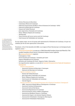 73




                                 ·   Càritas Diocesana de Barcelona
                                 ·   Comissions Obreres de Catalunya
                                 ·   Federació d’associacions de Mares i Pares d’alumnes de Catalunya - FaPaC
                                 ·   Federació de Municipis de Catalunya
                                 ·   Foment del Treball Nacional
                                 ·   Joves Agricultors i Ramaders de Catalunya
                                 ·   Petita i Mitjana Empresa de Catalunya
                                 ·   SOS Racisme
                                 ·   Taula d’entitats del tercer sector social de Catalunya
                                 ·   Unió General de Treballadors de Catalunya
[35] Amb posterioritat
a la signatura del PNI hi
ha hagut adhesions. El        En una segona etapa, van ser els grups amb representació al Parlament de Catalunya, els que van
llistat actualitzat es pot
                              treballar per fer les seves aportacions al document.
consultar en aquest enllaç:
http://www.gencat.
cat/benestar/societat/        Finalment, el dia 19 de desembre del 2008, va ser signat el Pacte Nacional per a la Immigració pels
convivencia/immigracio/
pni/propostes/index.htm.
                              següents actors:[35]
                                 · Govern de la Generalitat: en nom seu, el Molt Honorable President Senyor José Montilla i l’Ho-
                                    norable Consellera d’Acció Social i Ciutadania Senyora Carme Capdevila.
                                 · Els grups parlamentaris següents:
                                    Convergència i Unió
                                    Partit Socialista de Catalunya - Ciutadans pel Canvi
                                    Esquerra Republicana de Catalunya
                                    Iniciativa per Catalunya Els Verds - Esquerra Unida i Alternativa
                                 · Les organitzacions següents, en nom de la Comissió Permanent de la Taula de Ciutadania i
                                    Immigració:
                                       Entitats municipalistes
                                       · Associació Catalana de Municipis i Comarques
                                       · Federació de Municipis de Catalunya
                                       Agents econòmics i socials
                                       · Foment del Treball Nacional
                                       · Joves Agricultors i Ramaders de Catalunya
                                       · Petita i Mitjana Empresa de Catalunya
                                       · Unió General de Treballadors de Catalunya
                                       · Unió de Pagesos
                                       Entitats membres de la Comissió Permanent de la Taula de Ciutadania i Immigració
                                       · AMIC: Associació d’Ajuda Mútua d’Immigrants a Catalunya
                                       · Associació Catalana de Romanesos
                                       · Associació Cultural Ibn Batuta
                                       · Associació d’Equatorians de Catalunya
                                       · Associació Planeta (Amics súbdits senegalesos)
                                       · Associació de Residents Xinesos a Catalunya
                                       · Associació de Suport a les Entitats Populars Xilenes
                                       · Associació de Treballadors i Immigrants Marroquins
                                       · Associació de Treballadors Pakistanesos
 