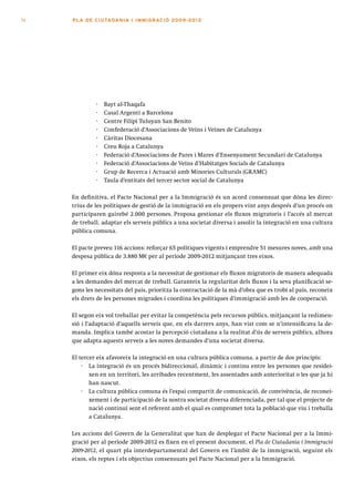 74   PLA DE CI U TA DA N I A I I MMI G RAC IÓ 2009 -201 2




              ·   Bayt al-Thaqafa
              ·   Casal Argentí a Barcelona
              ·   Centre Filipí Tuluyan San Benito
              ·   Confederació d’Associacions de Veïns i Veïnes de Catalunya
              ·   Càritas Diocesana
              ·   Creu Roja a Catalunya
              ·   Federació d’Associacions de Pares i Mares d’Ensenyament Secundari de Catalunya
              ·   Federació d’Associacions de Veïns d’Habitatges Socials de Catalunya
              ·   Grup de Recerca i Actuació amb Minories Culturals (GRAMC)
              ·   Taula d’entitats del tercer sector social de Catalunya

     En definitiva, el Pacte Nacional per a la Immigració és un acord consensuat que dóna les direc-
     trius de les polítiques de gestió de la immigració en els propers vint anys després d’un procés on
     participaren gairebé 2.000 persones. Proposa gestionar els fluxos migratoris i l’accés al mercat
     de treball, adaptar els serveis públics a una societat diversa i assolir la integració en una cultura
     pública comuna.

     El pacte preveu 116 accions: reforçar 65 polítiques vigents i emprendre 51 mesures noves, amb una
     despesa pública de 3.880 M€ per al període 2009-2012 mitjançant tres eixos.

     El primer eix dóna resposta a la necessitat de gestionar els fluxos migratoris de manera adequada
     a les demandes del mercat de treball. Garanteix la regularitat dels fluxos i la seva planificació se-
     gons les necessitats del país, prioritza la contractació de la mà d’obra que es trobi al país, reconeix
     els drets de les persones migrades i coordina les polítiques d’immigració amb les de cooperació.

     El segon eix vol treballar per evitar la competència pels recursos públics, mitjançant la redimen-
     sió i l’adaptació d’aquells serveis que, en els darrers anys, han vist com se n’intensificava la de-
     manda. Implica també acostar la percepció ciutadana a la realitat d’ús de serveis públics, alhora
     que adapta aquests serveis a les noves demandes d’una societat diversa.

     El tercer eix afavoreix la integració en una cultura pública comuna, a partir de dos principis:
         · La integració és un procés bidireccional, dinàmic i continu entre les persones que residei-
            xen en un territori, les arribades recentment, les assentades amb anterioritat o les que ja hi
            han nascut.
         · La cultura pública comuna és l’espai compartit de comunicació, de convivència, de reconei-
            xement i de participació de la nostra societat diversa diferenciada, per tal que el projecte de
            nació continuï sent el referent amb el qual es compromet tota la població que viu i treballa
            a Catalunya.

     Les accions del Govern de la Generalitat que han de desplegar el Pacte Nacional per a la Immi-
     gració per al període 2009-2012 es fixen en el present document, el Pla de Ciutadania i Immigració
     2009-2012, el quart pla interdepartamental del Govern en l’àmbit de la immigració, seguint els
     eixos, els reptes i els objectius consensuats pel Pacte Nacional per a la Immigració.
 