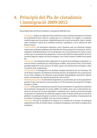 75




4. Principis del Pla de ciutadania
   i immigració 2009-2012
  Els principis bàsics del Pla de ciutadania i immigració 2009-2012 són:

     ·   Ciutadania: implica el compromís de les administracions catalanes de promoure l’extensió
         de la plenitud de drets i deures a tothom que viu a Catalunya. A la vegada, la ciutadania
         resident suposa que les persones, independentment de la seva nacionalitat, siguin conside-
         rades ciutadanes a partir de la residència material i quotidiana, i de la voluntat de voler
         formar-ne part.
     ·   Transversalitat: els moviments migratoris, com a fenomen amb una dimensió integral,
         requereixen polítiques públiques que l’abordin des d’una perspectiva transversal; això és,
         integrada i multidimensional. Així, els programes i les accions previstos en el pla es carac-
         teritzen per la incorporació de programes i accions dels diferents departaments de la Ge-
         neralitat implicats segons una línia estratègica i uns criteris comuns, establerts per aquest
         Pla.
     ·   Coordinació: les administracions implicades en la gestió de les polítiques migratòries ac-
         tuen de manera coordinada per mitjà d’òrgans estables. Això permet evitar, d’una banda,
         possibles duplicitats en les accions i, de l’altra, seguir una mateixa línia estratègica, cadas-
         cú amb les seves competències.
     ·   Territorialitat: la immigració és un fenomen d’àmplia distribució per tot Catalunya. Per
         tal de donar respostes a les diferents necessitats del país, els programes i les accions previs-
         tos en el Pla s’adapten a les diferents característiques demogràfiques, funcionals, organit-
         zatives, de dimensió i de capacitat de gestió de cada territori.
     ·   Multidimensionalitat: els moviments migratoris es caracteritzen per la seva gran hetero-
         geneïtat. És per això que les accions previstes en el Pla incorporen la perspectiva d’origen,
         de gènere i d’edat.
     ·   Equitat: el Pla aposta clarament per garantir l’accés normalitzat i en igualtat de condicions
         de les persones immigrades als serveis públics. És evident, però, que en determinats mo-
         ments és necessari fer accions específiques i temporals com a mesures correctores perquè
         les persones en inferioritat de condicions puguin assolir el mateix nivell que la resta de la
         població. Les polítiques d’equitat se centren en les accions que faciliten el coneixement de
         la societat i la llengua d’acollida, així com el mercat laboral.
     ·   Globalitat: atès que la immigració té impacte en el conjunt de la societat, les polítiques
         migratòries no s’han de dirigir només a la població immigrada, sinó també al conjunt de la
         ciutadania.
 
