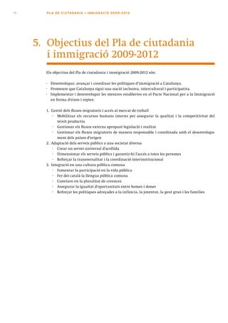 76     PLA DE CI U TA DA N I A I I MMI G RAC IÓ 2009 -201 2




     5. Objectius del Pla de ciutadania
        i immigració 2009-2012
       Els objectius del Pla de ciutadania i immigració 2009-2012 són:

       ·   Desenvolupar, avançar i coordinar les polítiques d’immigració a Catalunya.
       ·   Promoure que Catalunya sigui una nació inclusiva, intercultural i participativa.
       ·   Implementar i desenvolupar les mesures establertes en el Pacte Nacional per a la Immigració
           en forma d’eixos i reptes:

       1. Gestió dels fluxos migratoris i accés al mercat de treball
           · Mobilitzar els recursos humans interns per assegurar la qualitat i la competitivitat del
              teixit productiu
           · Gestionar els fluxos externs apropant legislació i realitat
           · Gestionar els fluxos migratoris de manera responsable i coordinada amb el desenvolupa-
              ment dels països d’origen
       2. Adaptació dels serveis públics a una societat diversa
           · Crear un servei universal d’acollida
           · Dimensionar els serveis públics i garantir-hi l’accés a totes les persones
           · Reforçar la transversalitat i la coordinació interinstitucional
       3. Integració en una cultura pública comuna
           · Fomentar la participació en la vida pública
           · Fer del català la llengua pública comuna
           · Conviure en la pluralitat de creences
           · Assegurar la igualtat d’oportunitats entre homes i dones
           · Reforçar les polítiques adreçades a la infància, la joventut, la gent gran i les famílies
 