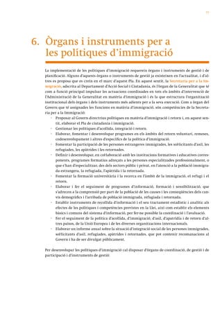77




6. Òrgans i instruments per a
   les polítiques d’immigració
  La implementació de les polítiques d’immigració requereix òrgans i instruments de gestió i de
  planificació. Alguns d’aquests òrgans o instruments de gestió ja existeixen en l’actualitat, i d’al-
  tres es proposa que es creïn en el marc d’aquest Pla. En aquest sentit, la Secretaria per a la Im-
  migració, adscrita al Departament d’Acció Social i Ciutadania, és l’òrgan de la Generalitat que té
  com a funció principal impulsar les actuacions coordinades en tots els àmbits d’intervenció de
  l’Administració de la Generalitat en matèria d’immigració i és la que estructura l’organització
  institucional dels òrgans i dels instruments més adients per a la seva execució. Com a òrgan del
  Govern que té assignades les funcions en matèria d’immigració, són competències de la Secreta-
  ria per a la Immigració:
      · Proposar al Govern directrius polítiques en matèria d’immigració i retorn i, en aquest sen-
         tit, elaborar el Pla de ciutadania i immigració.
      · Gestionar les polítiques d’acollida, integració i retorn.
      · Elaborar, fomentar i desenvolupar programes en els àmbits del retorn voluntari, remeses,
         codesenvolupament i altres d’específics de la política d’immigració.
      · Fomentar la participació de les persones estrangeres immigrades, les sol·licitants d’asil, les
         refugiades, les apàtrides i les retornades.
      · Definir i desenvolupar, en col·laboració amb les institucions formatives i educatives corres-
         ponents, programes formatius adreçats a les persones especialitzades professionalment, o
         que s’han d’especialitzar, des dels sectors públic i privat, en l’atenció a la població immigra-
         da estrangera, la refugiada, l’apàtrida i la retornada.
      · Fomentar la formació universitària i la recerca en l’àmbit de la immigració, el refugi i el
         retorn.
      · Elaborar i fer el seguiment de programes d’informació, formació i sensibilització, que
         s’adrecen a la comprensió per part de la població de les causes i les conseqüències dels can-
         vis demogràfics i l’arribada de població immigrada, refugiada i retornada.
      · Establir instruments de recollida d’informació i el seu tractament estadístic i analític als
         efectes de les polítiques i competències previstes en la Llei, així com establir els elements
         bàsics i comuns del sistema d’informació, per fer-ne possible la coordinació i l’avaluació.
      · Fer el seguiment de la política d’acollida, d’immigració, d’asil, d’apatrídia i de retorn d’al-
         tres països, de la Unió Europea i de les diverses organitzacions internacionals.
      · Elaborar un informe anual sobre la situació d’integració social de les persones immigrades,
         sol·licitants d’asil, refugiades, apàtrides i retornades, que pot contenir recomanacions al
         Govern i ha de ser divulgat públicament.

  Per desenvolupar les polítiques d’immigració cal disposar d’òrgans de coordinació, de gestió i de
  participació i d’instruments de gestió:
 