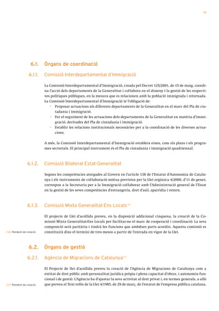 79




                   6.1.    òrgans de coordinació

                  6.1.1.   Comissió Interdepartamental d’Immigració

                           La Comissió Interdepartamental d’Immigració, creada pel Decret 125/2001, de 15 de maig, coordi-
                           na l’acció dels departaments de la Generalitat i col·labora en el disseny i la gestió de les respecti-
                           ves polítiques públiques, en la mesura que es relacionen amb la població immigrada i retornada.
                           La Comissió Interdepartamental d’Immigració té l’obligació de:
                               · Proposar actuacions als diferents departaments de la Generalitat en el marc del Pla de ciu-
                                  tadania i immigració.
                               · Fer el seguiment de les actuacions dels departaments de la Generalitat en matèria d’immi-
                                  gració, derivades del Pla de ciutadania i immigració.
                               · Establir les relacions institucionals necessàries per a la coordinació de les diverses actua-
                                  cions.

                           A més, la Comissió Interdepartamental d’Immigració estableix eines, com els plans i els progra-
                           mes sectorials. El principal instrument és el Pla de ciutadania i immigració quadriennal.



                 6.1.2.    Comissió Bilateral Estat-Generalitat

                           Segons les competències atorgades al Govern en l’article 138 de l’Estatut d’Autonomia de Catalu-
                           nya i els instruments de col·laboració mútua previstos per la Llei orgànica 4/2000, d’11 de gener,
                           correspon a la Secretaria per a la Immigració col·laborar amb l’Administració general de l’Estat
                           en la gestió de les seves competències d’estrangeria, dret d’asil, apatrídia i retorn.



                 6.1.3.    Comissió Mixta Generalitat-Ens Locals                    [36]




                           El projecte de Llei d’acollida preveu, en la disposició addicional cinquena, la creació de la Co-
                           missió Mixta Generalitat-Ens Locals per facilitar-ne el marc de cooperació i coordinació. La seva
                           composició serà paritària i tindrà les funcions que ambdues parts acordin. Aquesta comissió es
[36] Pendent de creació.   constituirà dins el termini de tres mesos a partir de l’entrada en vigor de la Llei.



                  6.2.     òrgans de gestió

                 6.2.1.    Agència de Migracions de Catalunya                [37]




                           El Projecte de llei d’acollida preveu la creació de l’Agència de Migracions de Catalunya com a
                           entitat de dret públic amb personalitat jurídica pròpia i plena capacitat d’obrar, i autonomia fun-
                           cional i de gestió. L’Agència ha d’ajustar la seva activitat al dret privat i, en termes generals, a allò
[37] Pendent de creació.   que preveu el Text refós de la Llei 4/1985, de 29 de març, de l’estatut de l’empresa pública catalana,
 