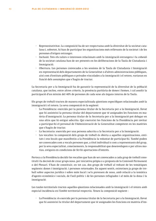 82   PLA DE CI U TA DA N I A I I MMI G RAC IÓ 2009 -201 2




        ·   Representativitat. La composició ha de ser respectuosa amb la diversitat de la societat cata-
            lana i, sobretot, hi han de participar les organitzacions més rellevants de la societat i de les
            persones d’origen estranger.
        ·   Inclusió. Tots els valors o interessos relacionats amb la immigració estrangera i la cohesió
            de la societat catalana han de ser presents en les deliberacions de la Taula de Ciutadania i
            Immigració.
        ·   Obertura. Les persones convocades a les sessions de la Taula de Ciutadania i Immigració
            en representació dels departaments de la Generalitat o d’altres administracions públiques,
            així com d’entitats públiques o privades vinculades a la immigració i el retorn, variaran en
            funció dels assumptes que s’hagin de tractar.

     La Secretaria per a la Immigració ha de garantir la representació de la diversitat de la població
     catalana, que inclou, entre altres criteris, la presència paritària de dones i homes, i cal assolir la
     participació d’un mínim del 40% de persones de cada sexe als òrgans interns de la Taula.

     Els grups de treball tracten de manera especialitzada qüestions específiques relacionades amb la
     immigració i el retorn. La seva composició és la següent:
         · La Presidència: exercida per la persona titular de la Secretaria per a la Immigració, llevat
           que hi assisteixi la persona titular del departament que té assignades les funcions en ma-
           tèria d’immigració. La persona titular de la Secretaria per a la Immigració pot delegar en
           una altra que hi estigui adscrita. Qui exerceixi les funcions de la Presidència pot invitar
           a participar-hi el personal de l’Administració de la Generalitat competent en les matèries
           que s’hagin de tractar.
         · La Secretaria: exercida per una persona adscrita a la Secretaria per a la Immigració.
         · Les vocalies: la composició dels grups de treball és oberta a aquelles organitzacions, enti-
           tats i ens locals que manifestin a la Presidència la voluntat de participar-hi. També poden
           ser convocades com a vocals persones que, a títol individual o com a representants del grup,
           per la seva especialitat, coneixements, la responsabilitat que desenvolupen o per altres mo-
           tius, estiguin en condicions de fer-hi aportacions d’interès.

     Pertoca a la Presidència decidir les vocalies que han de ser convocades a cada grup de treball cons-
     tituït i la decisió de crear grups nous, per iniciativa pròpia o a proposta de la Comissió Permanent
     o del Plenari. S’han de constituir, en tot cas, dos grups de treball al voltant de les temàtiques
     següents: dones i immigració, i persones retornades. En aquest sentit, existeixen ja grups de tre-
     ball sobre aspectes jurídics i sobre món local i se’n preveuen de nous, amb relació a la temàtica
     d’agents econòmics i socials, de l’asil polític i de les persones refugiades i al món de la dona i la
     immigració.

     Les taules territorials tracten aquelles qüestions relacionades amb la immigració i el retorn amb
     especial incidència en l’àmbit territorial respectiu. Tenen la composició següent :

        ·   La Presidència: és exercida per la persona titular de la Secretaria per a la Immigració, llevat
            que hi assisteixi la titular del departament que té assignades les funcions en matèria d’im-
 
