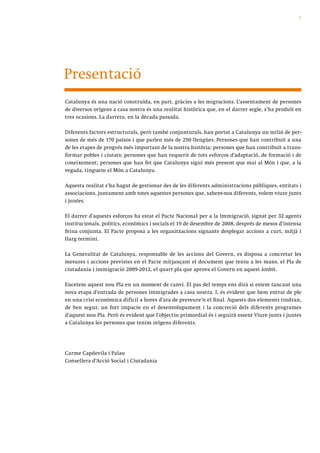 7




Presentació
Catalunya és una nació construïda, en part, gràcies a les migracions. L’assentament de persones
de diversos orígens a casa nostra és una realitat històrica que, en el darrer segle, s’ha produït en
tres ocasions. La darrera, en la dècada passada.

Diferents factors estructurals, però també conjunturals, han portat a Catalunya un milió de per-
sones de més de 170 països i que parlen més de 250 llengües. Persones que han contribuït a una
de les etapes de progrés més important de la nostra història; persones que han contribuït a trans-
formar pobles i ciutats; persones que han requerit de tots esforços d’adaptació, de formació i de
coneixement; persones que han fet que Catalunya sigui més present que mai al Món i que, a la
vegada, tinguem el Món a Catalunya.

Aquesta realitat s’ha hagut de gestionar des de les diferents administracions públiques, entitats i
associacions, juntament amb totes aquestes persones que, sabent-nos diferents, volem viure junts
i juntes.

El darrer d’aquests esforços ha estat el Pacte Nacional per a la Immigració, signat per 32 agents
institucionals, polítics, econòmics i socials el 19 de desembre de 2008, després de mesos d’intensa
feina conjunta. El Pacte proposa a les organitzacions signants desplegar accions a curt, mitjà i
llarg termini.

La Generalitat de Catalunya, responsable de les accions del Govern, es disposa a concretar les
mesures i accions previstes en el Pacte mitjançant el document que teniu a les mans, el Pla de
ciutadania i immigració 2009-2012, el quart pla que aprova el Govern en aquest àmbit.

Encetem aquest nou Pla en un moment de canvi. El pas del temps ens dirà si estem tancant una
nova etapa d’entrada de persones immigrades a casa nostra. I, és evident que hem entrat de ple
en una crisi econòmica difícil a hores d’ara de preveure’n el final. Aquests dos elements tindran,
de ben segur, un fort impacte en el desenvolupament i la concreció dels diferents programes
d’aquest nou Pla. Però és evident que l’objectiu primordial és i seguirà essent Viure junts i juntes
a Catalunya les persones que tenim orígens diferents.




Carme Capdevila i Palau
Consellera d’Acció Social i Ciutadania
 