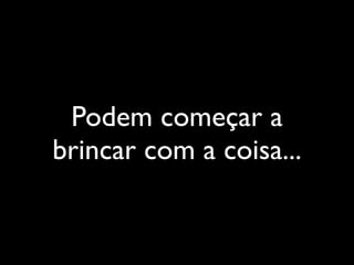 Podem começar a
brincar com a coisa...
 