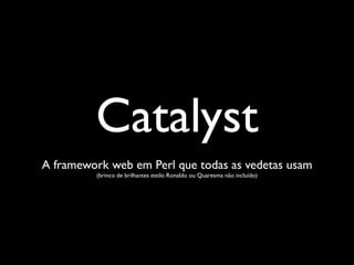 Catalyst
A framework web em Perl que todas as vedetas usam
         (brinco de brilhantes estilo Ronaldo ou Quaresma não incluído)
 