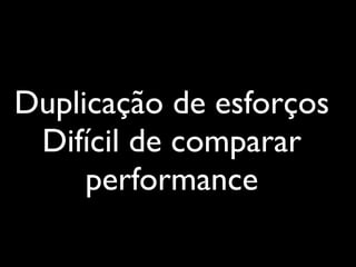 Duplicação de esforços
 Difícil de comparar
     performance
 