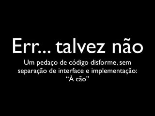 Err... talvez não
  Um pedaço de código disforme, sem
separação de interface e implementação:
                “À cão”
 