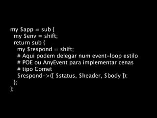 my $app = sub {
  my $env = shift;
  return sub {
    my $respond = shift;
    # Aqui podem delegar num event-loop estilo
    # POE ou AnyEvent para implementar cenas
    # tipo Comet
    $respond->([ $status, $header, $body ]);
  };
};
 