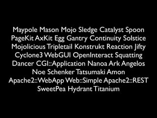Maypole Mason Mojo Sledge Catalyst Spoon
 PageKit AxKit Egg Gantry Continuity Solstice
 Mojolicious Tripletail Konstrukt Reaction Jifty
  Cyclone3 WebGUI OpenInteract Squatting
 Dancer CGI::Application Nanoa Ark Angelos
        Noe Schenker Tatsumaki Amon
Apache2::WebApp Web::Simple Apache2::REST
          SweetPea Hydrant Titanium
 