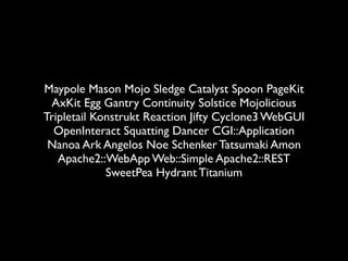 Maypole Mason Mojo Sledge Catalyst Spoon PageKit
 AxKit Egg Gantry Continuity Solstice Mojolicious
Tripletail Konstrukt Reaction Jifty Cyclone3 WebGUI
  OpenInteract Squatting Dancer CGI::Application
 Nanoa Ark Angelos Noe Schenker Tatsumaki Amon
   Apache2::WebApp Web::Simple Apache2::REST
             SweetPea Hydrant Titanium
 