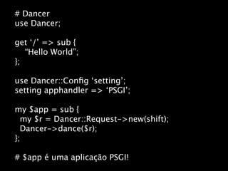 # Dancer
use Dancer;

get ‘/’ => sub {
   “Hello World”;
};

use Dancer::Conﬁg ‘setting’;
setting apphandler => ‘PSGI’;

my $app = sub {
  my $r = Dancer::Request->new(shift);
  Dancer->dance($r);
};

# $app é uma aplicação PSGI!
 