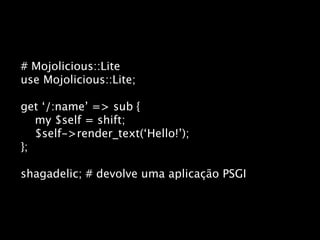 # Mojolicious::Lite
use Mojolicious::Lite;

get ‘/:name’ => sub {
   my $self = shift;
   $self->render_text(‘Hello!’);
};

shagadelic; # devolve uma aplicação PSGI
 
