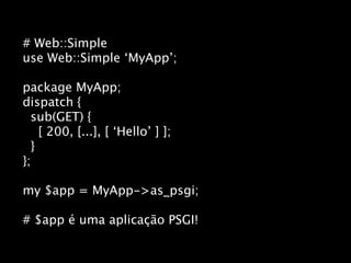 # Web::Simple
use Web::Simple ‘MyApp’;

package MyApp;
dispatch {
  sub(GET) {
    [ 200, [...], [ ‘Hello’ ] ];
  }
};

my $app = MyApp->as_psgi;

# $app é uma aplicação PSGI!
 