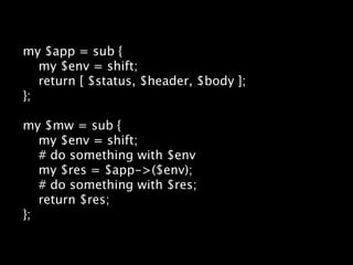 my $app = sub {
   my $env = shift;
   return [ $status, $header, $body ];
};

my $mw = sub {
   my $env = shift;
   # do something with $env
   my $res = $app->($env);
   # do something with $res;
   return $res;
};
 