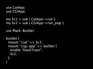 use CatApp;
use CGIApp;

my $c1 = sub { CatApp->run };
my $c2 = sub { CGIApp->run_psgi };

use Plack::Builder;

builder {
  mount “/cat” => $c1;
  mount “/cgi-app” => builder {
    enable “StackTrace”;
    $c2;
  };
}
 