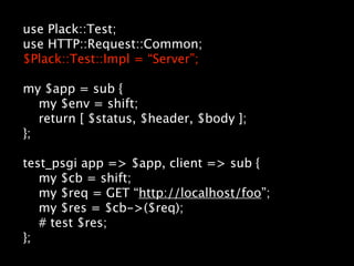use Plack::Test;
use HTTP::Request::Common;
$Plack::Test::Impl = “Server”;

my $app = sub {
   my $env = shift;
   return [ $status, $header, $body ];
};

test_psgi app => $app, client => sub {
   my $cb = shift;
   my $req = GET “http://localhost/foo”;
   my $res = $cb->($req);
   # test $res;
};
 