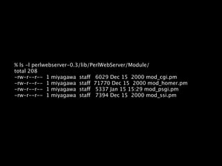 % ls -l perlwebserver-0.3/lib/PerlWebServer/Module/
total 208
-rw-r--r-- 1 miyagawa staff 6029 Dec 15 2000 mod_cgi.pm
-rw-r--r-- 1 miyagawa staff 71770 Dec 15 2000 mod_homer.pm
-rw-r--r-- 1 miyagawa staff 5337 Jan 15 15:29 mod_psgi.pm
-rw-r--r-- 1 miyagawa staff 7394 Dec 15 2000 mod_ssi.pm
 