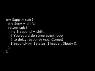 my $app = sub {
  my $env = shift;
  return sub {
    my $respond = shift;
    # You could do some event loop
    # to delay response (e.g. Comet)
    $respond->([ $status, $header, $body ]);
  };
};
 