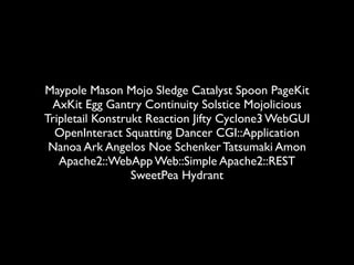 Maypole Mason Mojo Sledge Catalyst Spoon PageKit
 AxKit Egg Gantry Continuity Solstice Mojolicious
Tripletail Konstrukt Reaction Jifty Cyclone3 WebGUI
  OpenInteract Squatting Dancer CGI::Application
 Nanoa Ark Angelos Noe Schenker Tatsumaki Amon
   Apache2::WebApp Web::Simple Apache2::REST
                  SweetPea Hydrant
 