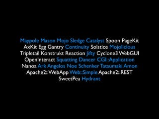 Maypole Mason Mojo Sledge Catalyst Spoon PageKit
 AxKit Egg Gantry Continuity Solstice Mojolicious
Tripletail Konstrukt Reaction Jifty Cyclone3 WebGUI
  OpenInteract Squatting Dancer CGI::Application
 Nanoa Ark Angelos Noe Schenker Tatsumaki Amon
   Apache2::WebApp Web::Simple Apache2::REST
                  SweetPea Hydrant
 