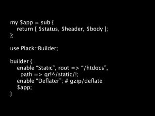 my $app = sub {
   return [ $status, $header, $body ];
};

use Plack::Builder;

builder {
  enable “Static”, root => “/htdocs”,
    path => qr!^/static/!;
  enable “Deﬂater”; # gzip/deﬂate
  $app;
}
 