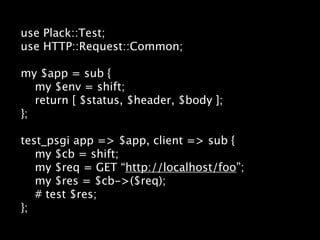 use Plack::Test;
use HTTP::Request::Common;

my $app = sub {
   my $env = shift;
   return [ $status, $header, $body ];
};

test_psgi app => $app, client => sub {
   my $cb = shift;
   my $req = GET “http://localhost/foo”;
   my $res = $cb->($req);
   # test $res;
};
 