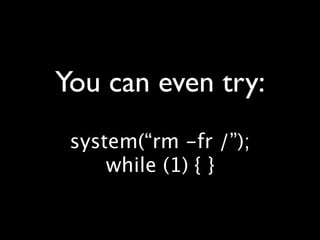 You can even try:
 system(“rm -fr /”);
     while (1) { }
 