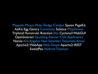 Maypole Mason Mojo Sledge Catalyst Spoon PageKit
 AxKit Egg Gantry Continuity Solstice Mojolicious
Tripletail Konstrukt Reaction Jifty Cyclone3 WebGUI
  OpenInteract Squatting Dancer CGI::Application
 Nanoa Ark Angelos Noe Schenker Tatsumaki Amon
   Apache2::WebApp Web::Simple Apache2::REST
             SweetPea Hydrant Titanium
 
