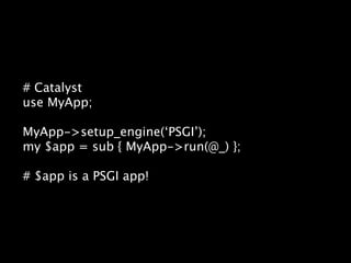 # Catalyst
use MyApp;

MyApp->setup_engine(‘PSGI’);
my $app = sub { MyApp->run(@_) };

# $app is a PSGI app!
 
