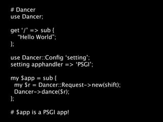 # Dancer
use Dancer;

get ‘/’ => sub {
   “Hello World”;
};

use Dancer::Conﬁg ‘setting’;
setting apphandler => ‘PSGI’;

my $app = sub {
  my $r = Dancer::Request->new(shift);
  Dancer->dance($r);
};

# $app is a PSGI app!
 