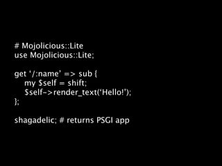 # Mojolicious::Lite
use Mojolicious::Lite;

get ‘/:name’ => sub {
   my $self = shift;
   $self->render_text(‘Hello!’);
};

shagadelic; # returns PSGI app
 