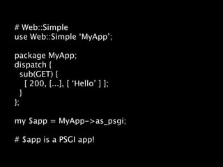 # Web::Simple
use Web::Simple ‘MyApp’;

package MyApp;
dispatch {
  sub(GET) {
    [ 200, [...], [ ‘Hello’ ] ];
  }
};

my $app = MyApp->as_psgi;

# $app is a PSGI app!
 