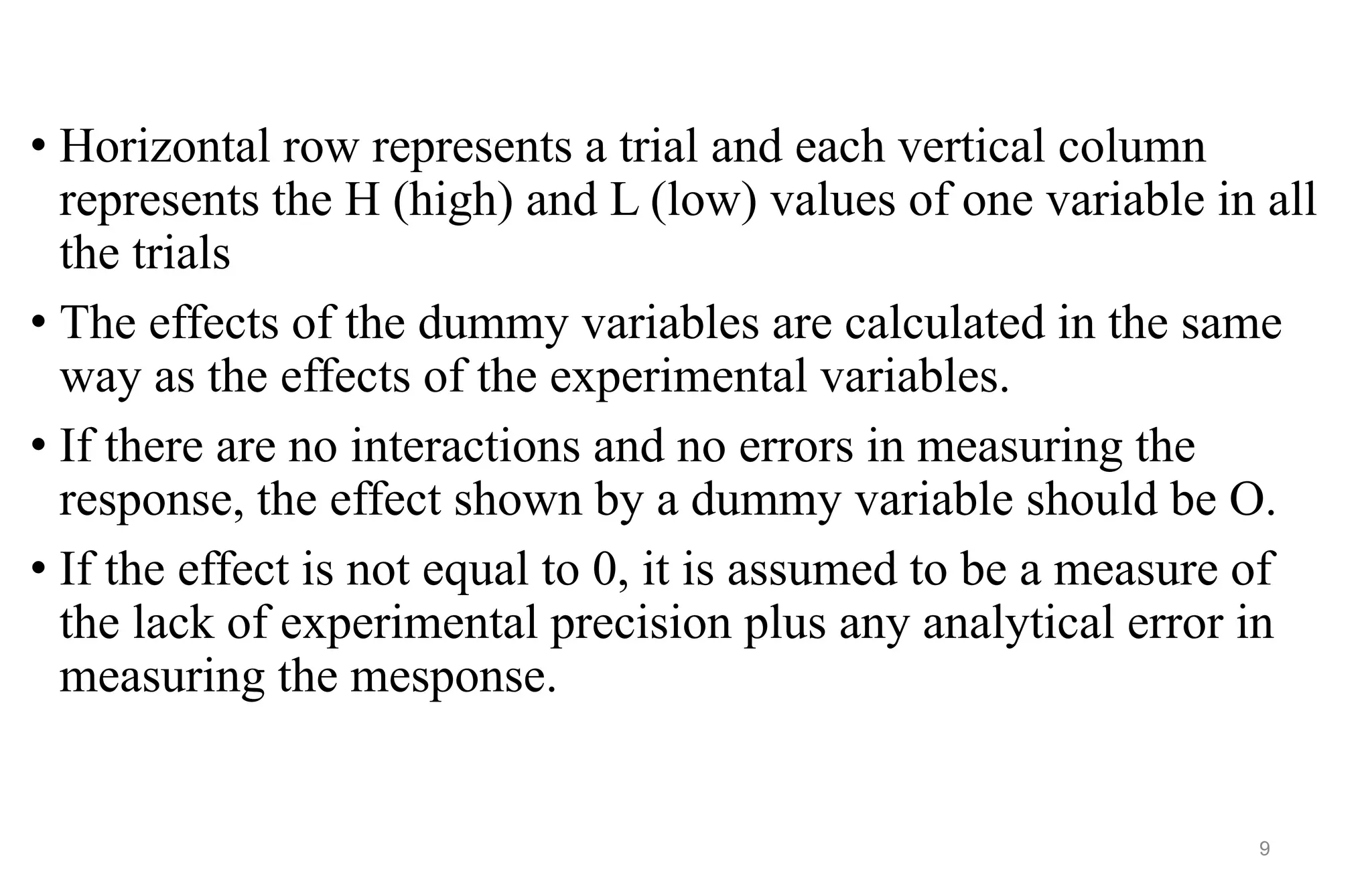 • Horizontal row represents a trial and each vertical column
represents the H (high) and L (low) values of one variable in all
the trials
• The effects of the dummy variables are calculated in the same
way as the effects of the experimental variables.
• If there are no interactions and no errors in measuring the
response, the effect shown by a dummy variable should be O.
• If the effect is not equal to 0, it is assumed to be a measure of
the lack of experimental precision plus any analytical error in
measuring the mesponse.
9
 