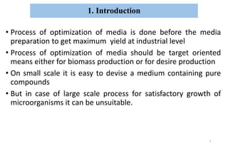 1. Introduction
• Process of optimization of media is done before the media
preparation to get maximum yield at industrial level
• Process of optimization of media should be target oriented
means either for biomass production or for desire production
• On small scale it is easy to devise a medium containing pure
compounds
• But in case of large scale process for satisfactory growth of
microorganisms it can be unsuitable.
3
 