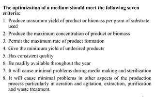 The optimization of a medium should meet the following seven
criteria:
1. Produce maximum yield of product or biomass per gram of substrate
used
2. Produce the maximum concentration of product or biomass
3. Permit the maximum rate of product formation
4. Give the minimum yield of undesired products
5. Has consistent quality
6. Be readily available throughout the year
7. It will cause minimal problems during media making and sterilization
8. It will cause minimal problems in other aspects of the production
process particularly in aeration and agitation, extraction, purification
and waste treatment.
4
 