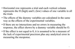 • Horizontal row represents a trial and each vertical column
represents the H (high) and L (low) values of one variable in all
the trials
• The effects of the dummy variables are calculated in the same
way as the effects of the experimental variables.
• If there are no interactions and no errors in measuring the
response, the effect shown by a dummy variable should be O.
• If the effect is not equal to 0, it is assumed to be a measure of
the lack of experimental precision plus any analytical error in
measuring the mesponse.
9
 