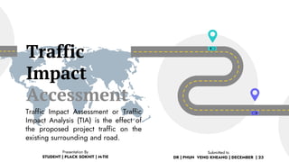 Traffic
Impact
Accessment
Traffic Impact Assessment or Traffic
Impact Analysis (TIA) is the effect of
the proposed project traffic on the
existing surrounding and road.
Presentation By
STUDENT | PLACK SOKHIT | M-TIE
Submitted to
DR | PHUN VENG KHEANG | DECEMBER | 23
 