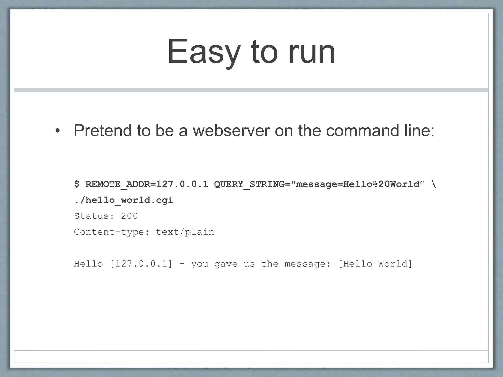 Easy to run
• Pretend to be a webserver on the command line:
$ REMOTE_ADDR=127.0.0.1 QUERY_STRING="message=Hello%20World” 
./hello_world.cgi
Status: 200
Content-type: text/plain
Hello [127.0.0.1] - you gave us the message: [Hello World]
 